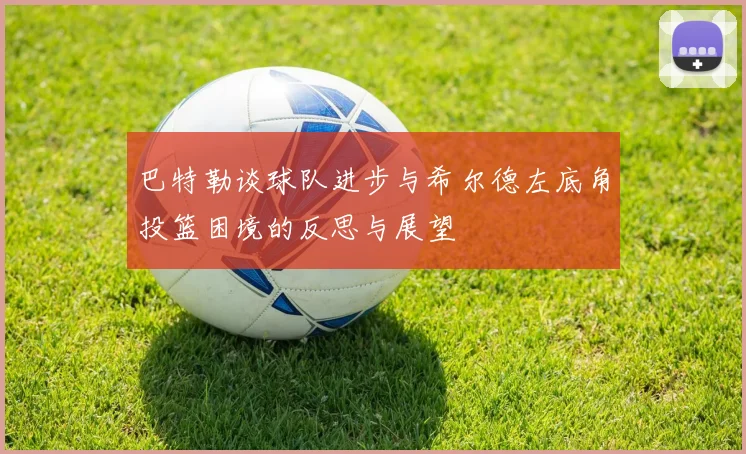 巴特勒谈球队进步与希尔德左底角投篮困境的反思与展望