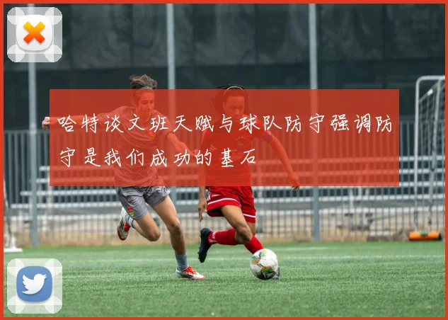 哈特谈文班天赋与球队防守强调防守是我们成功的基石