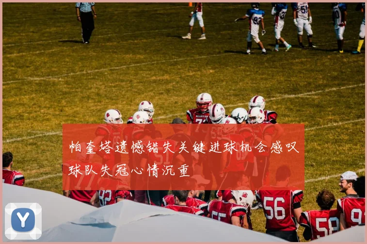 帕奎塔遗憾错失关键进球机会感叹球队失冠心情沉重