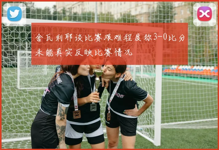 舍瓦利耶谈比赛艰难程度称3-0比分未能真实反映比赛情况