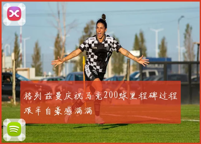 格列兹曼庆祝马竞200球里程碑过程艰辛自豪感满满