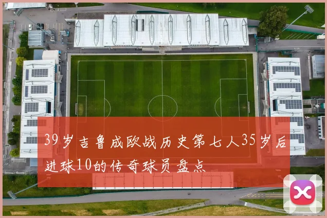 39岁吉鲁成欧战历史第七人35岁后进球10的传奇球员盘点