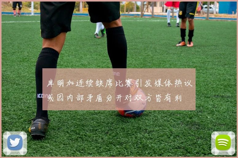 库明加连续缺席比赛引发媒体热议或因内部矛盾分开对双方皆有利
