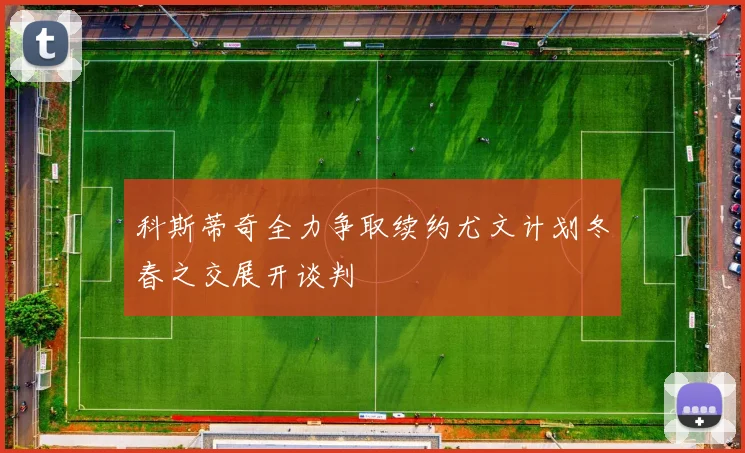 科斯蒂奇全力争取续约尤文计划冬春之交展开谈判