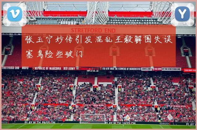 张玉宁妙传引发混乱王毅解围失误塞鸟险些破门
