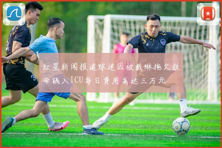 红星新闻报道球迷因被戴琳拖欠救命钱入ICU每日费用高达三万元