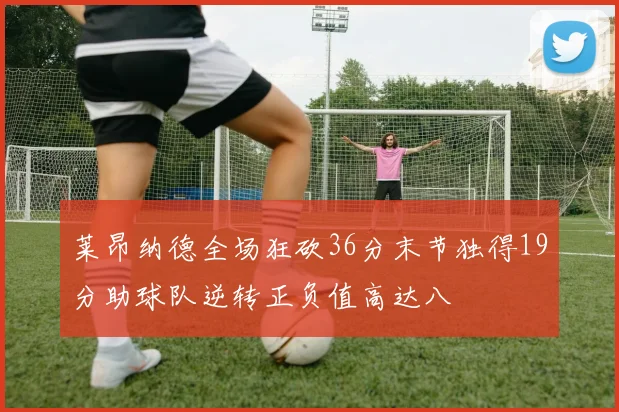 莱昂纳德全场狂砍36分末节独得19分助球队逆转正负值高达八