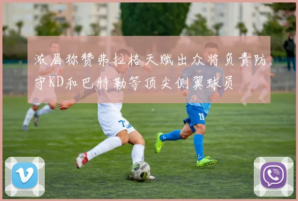 浓眉称赞弗拉格天赋出众将负责防守KD和巴特勒等顶尖侧翼球员
