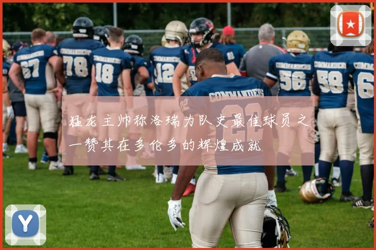 猛龙主帅称洛瑞为队史最佳球员之一赞其在多伦多的辉煌成就