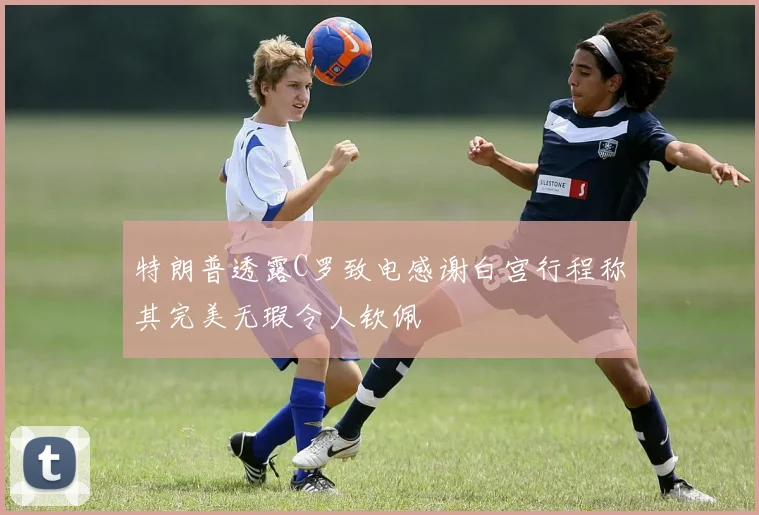 特朗普透露C罗致电感谢白宫行程称其完美无瑕令人钦佩