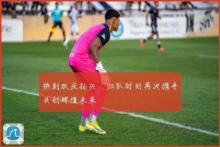 热刺欢庆孙兴慜归队时刻再次携手共创辉煌未来