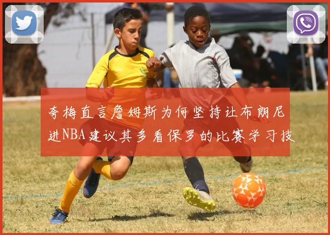 夸梅直言詹姆斯为何坚持让布朗尼进NBA建议其多看保罗的比赛学习技巧