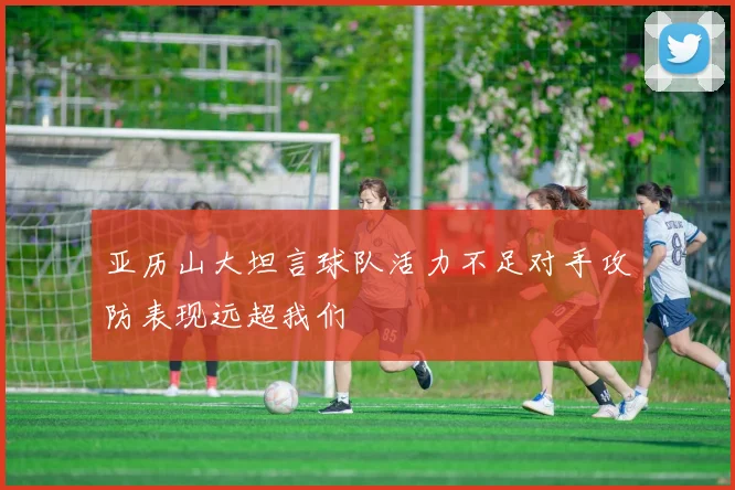 亚历山大坦言球队活力不足对手攻防表现远超我们