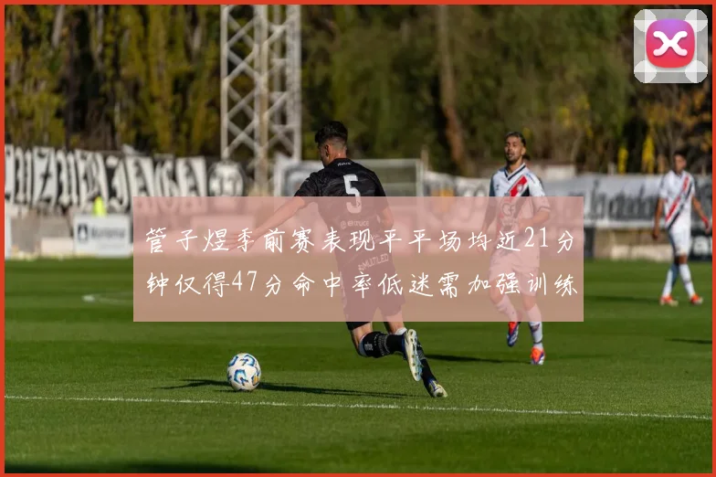 管子煜季前赛表现平平场均近21分钟仅得47分命中率低迷需加强训练