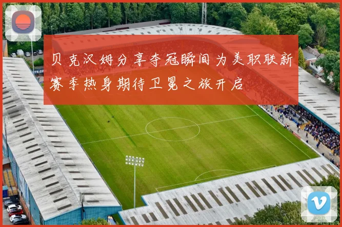 贝克汉姆分享夺冠瞬间为美职联新赛季热身期待卫冕之旅开启