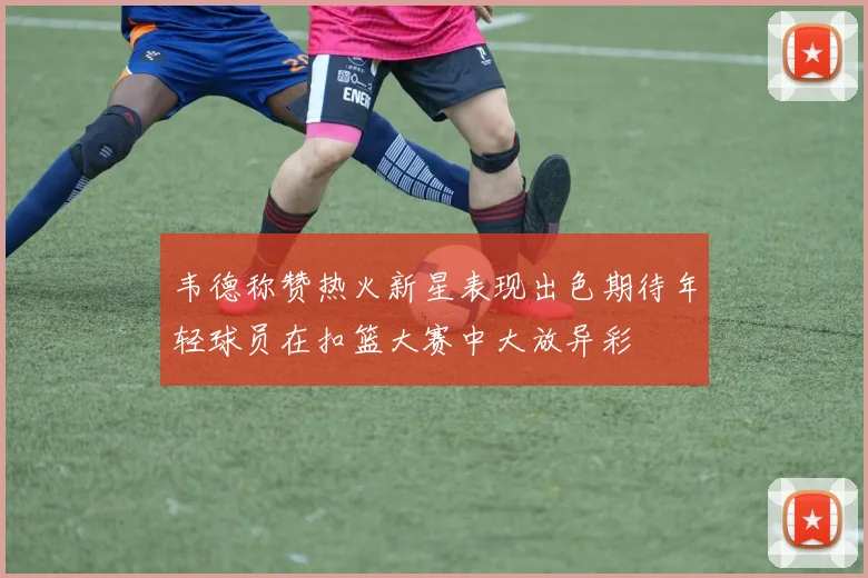 韦德称赞热火新星表现出色期待年轻球员在扣篮大赛中大放异彩