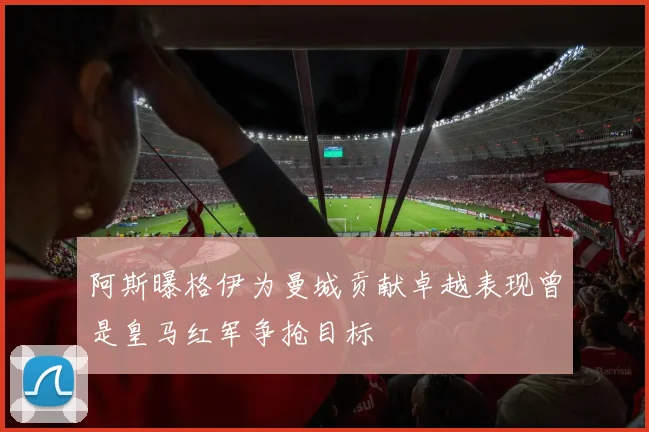 阿斯曝格伊为曼城贡献卓越表现曾是皇马红军争抢目标