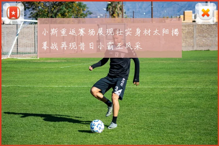 小斯重返赛场展现壮实身材太阳揭幕战再现昔日小霸王风采