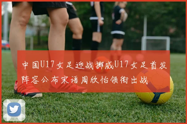 中国U17女足迎战挪威U17女足首发阵容公布宋语周欣怡领衔出战