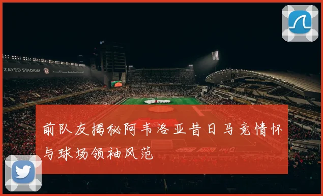 前队友揭秘阿韦洛亚昔日马竞情怀与球场领袖风范
