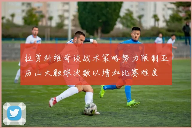 拉贾科维奇谈战术策略努力限制亚历山大触球次数以增加比赛难度