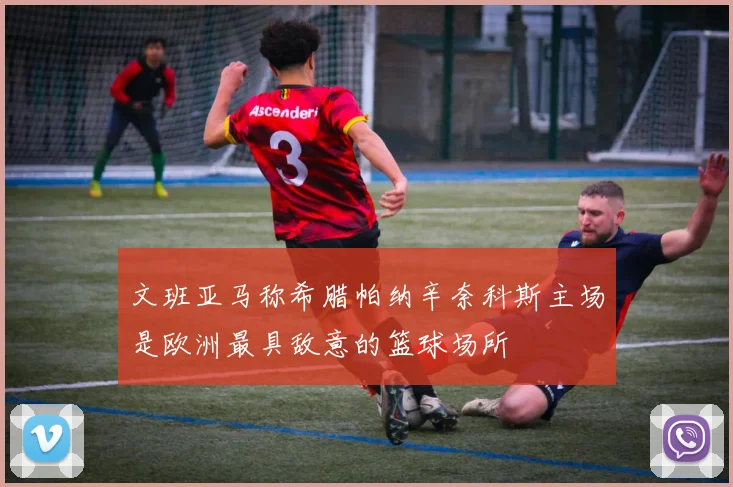 文班亚马称希腊帕纳辛奈科斯主场是欧洲最具敌意的篮球场所