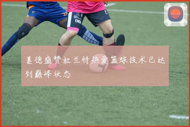 基德盛赞杜兰特热爱篮球技术已达到巅峰状态