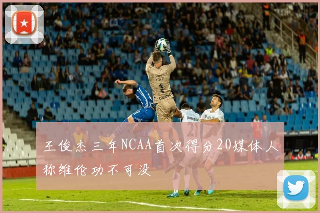 王俊杰三年NCAA首次得分20媒体人称维伦功不可没