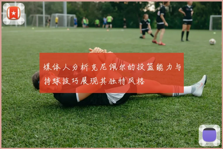 媒体人分析克尼佩尔的投篮能力与持球技巧展现其独特风格