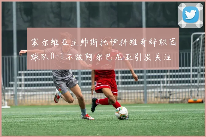 塞尔维亚主帅斯托伊科维奇辞职因球队0-1不敌阿尔巴尼亚引发关注
