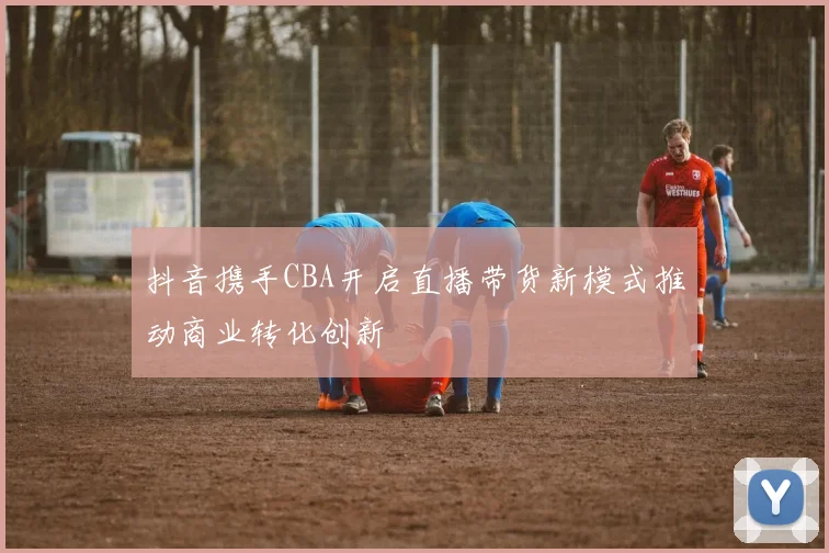 抖音携手CBA开启直播带货新模式推动商业转化创新