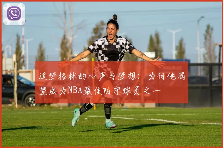追梦格林的心声与梦想：为何他渴望成为NBA最佳防守球员之一