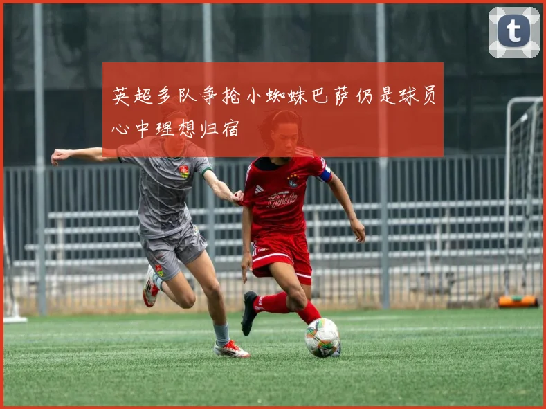 英超多队争抢小蜘蛛巴萨仍是球员心中理想归宿