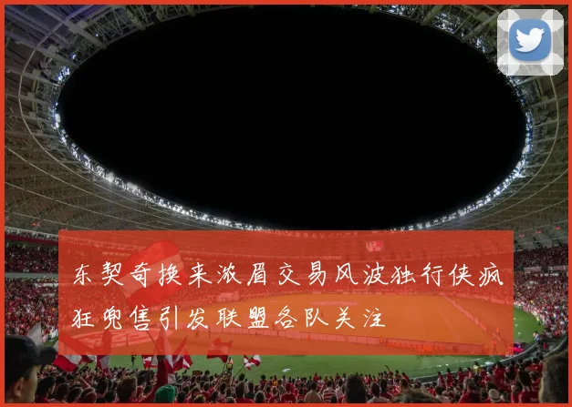 东契奇换来浓眉交易风波独行侠疯狂兜售引发联盟各队关注