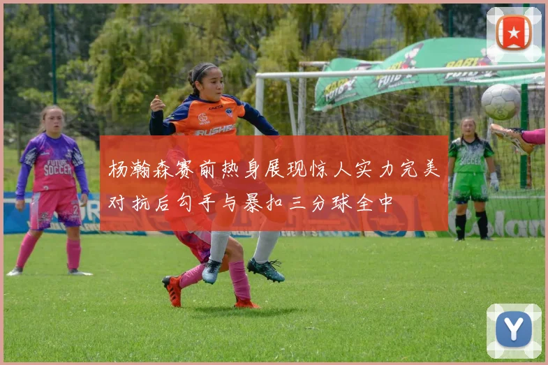 杨瀚森赛前热身展现惊人实力完美对抗后勾手与暴扣三分球全中