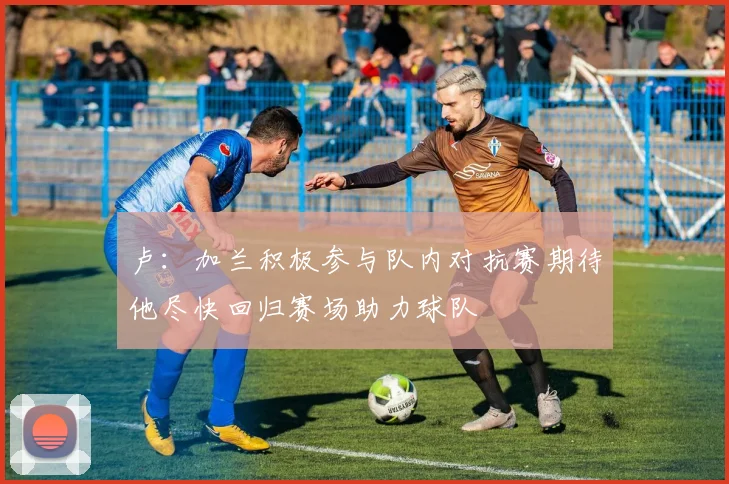 卢：加兰积极参与队内对抗赛期待他尽快回归赛场助力球队