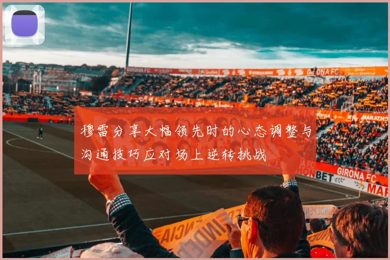 穆雷分享大幅领先时的心态调整与沟通技巧应对场上逆转挑战